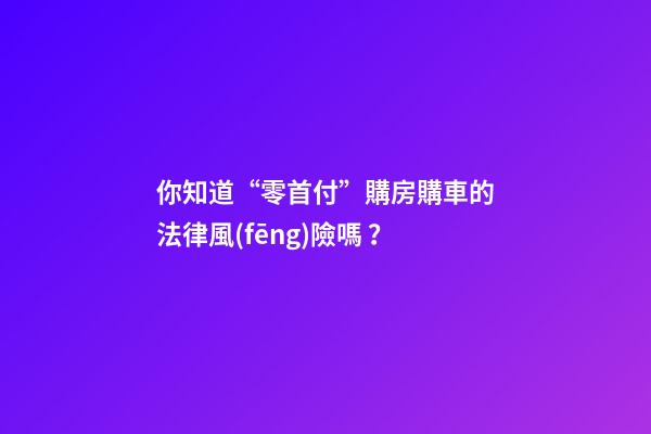 你知道“零首付”購房購車的法律風(fēng)險嗎？